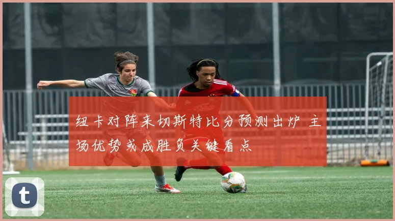 纽卡对阵来切斯特比分预测出炉 主场优势或成胜负关键看点