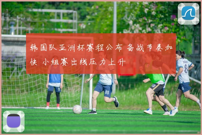 韩国队亚洲杯赛程公布 备战节奏加快 小组赛出线压力上升