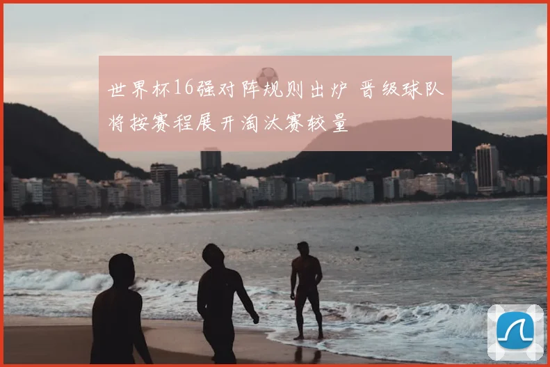 世界杯16强对阵规则出炉 晋级球队将按赛程展开淘汰赛较量