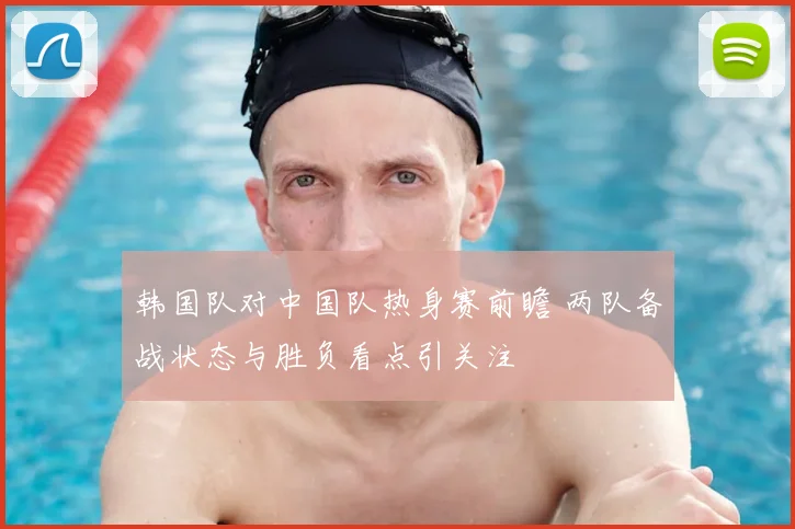 韩国队对中国队热身赛前瞻 两队备战状态与胜负看点引关注