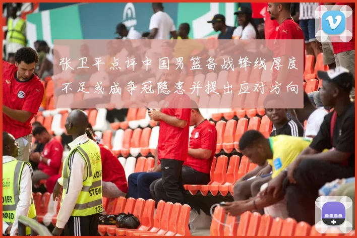 张卫平点评中国男篮备战锋线厚度不足或成争冠隐患并提出应对方向