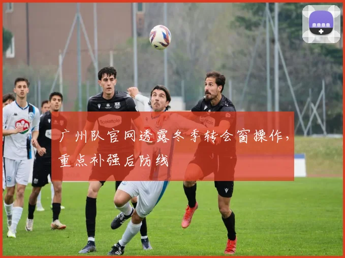 广州队官网透露冬季转会窗操作，重点补强后防线