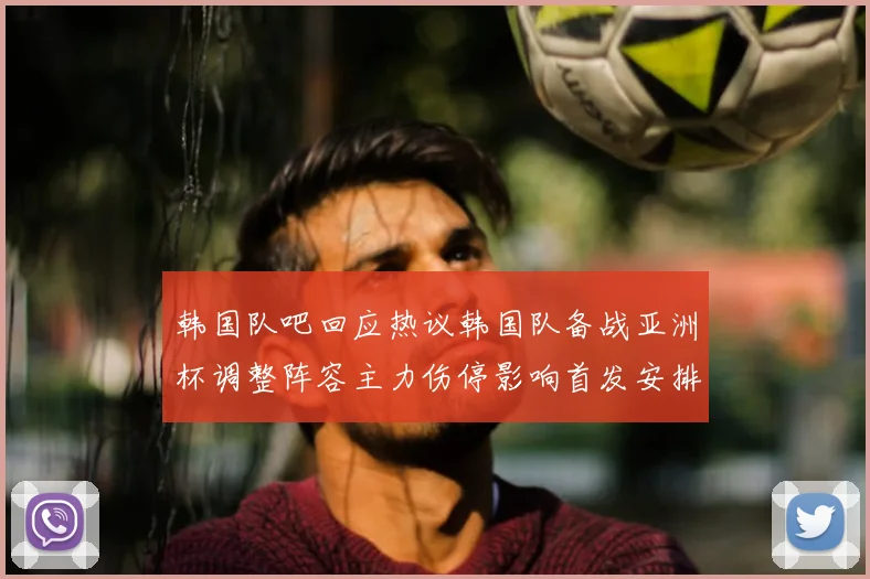 韩国队吧回应热议韩国队备战亚洲杯调整阵容主力伤停影响首发安排