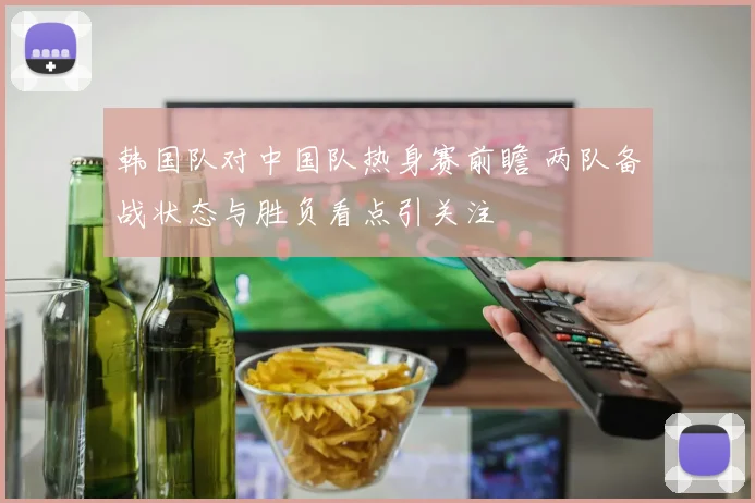 韩国队对中国队热身赛前瞻 两队备战状态与胜负看点引关注