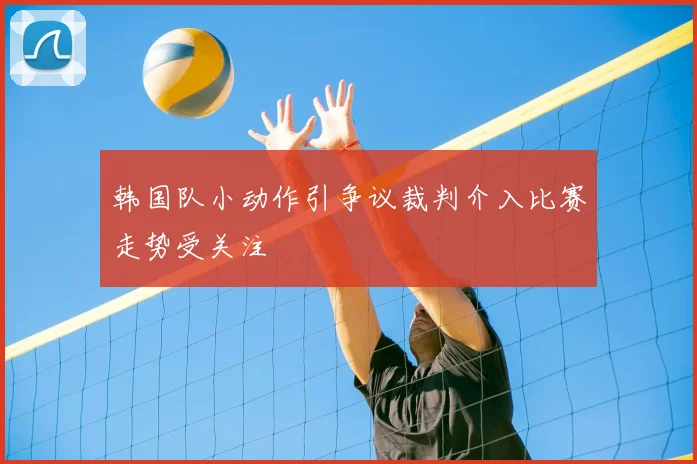 韩国队小动作引争议裁判介入比赛走势受关注