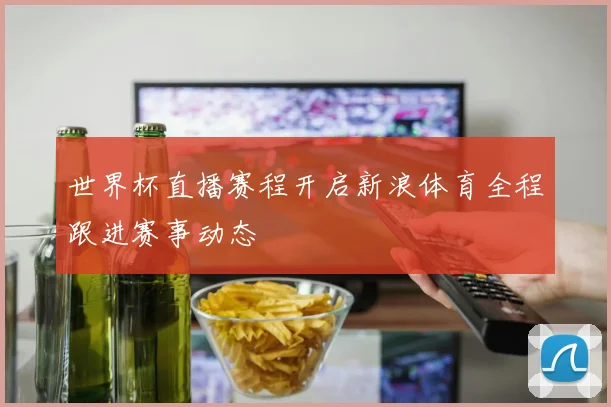 世界杯直播赛程开启新浪体育全程跟进赛事动态