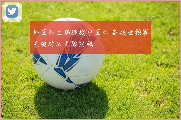韩国队主场迎战中国队 备战世预赛关键对决考验防线