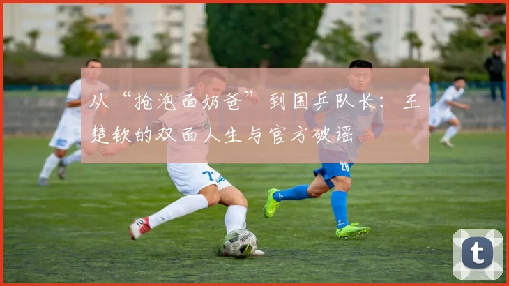 从“抢泡面奶爸”到国乒队长:王楚钦的双面人生与官方破谣