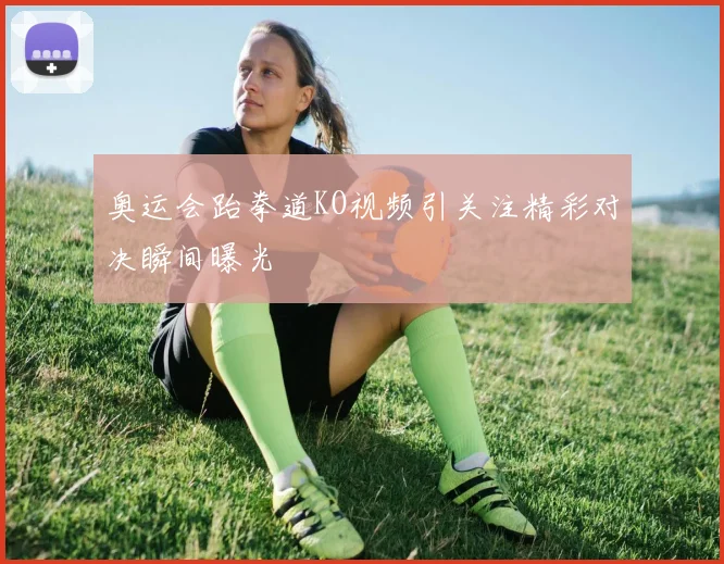 奥运会跆拳道KO视频引关注精彩对决瞬间曝光