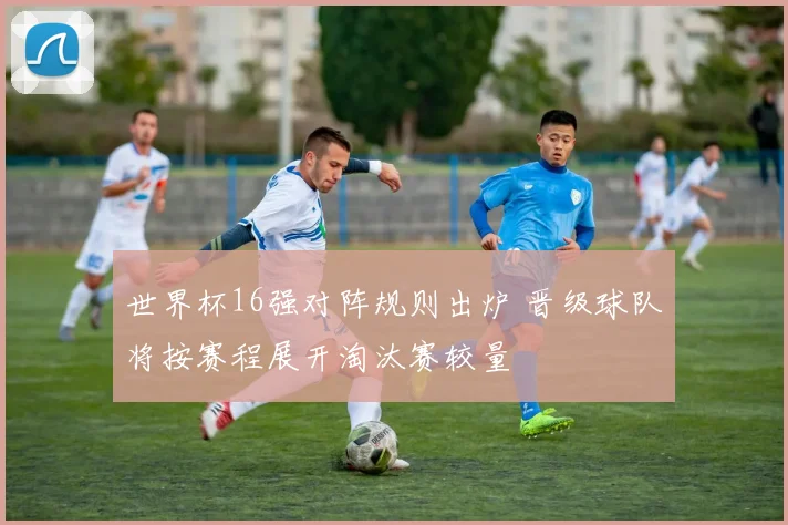 世界杯16强对阵规则出炉 晋级球队将按赛程展开淘汰赛较量