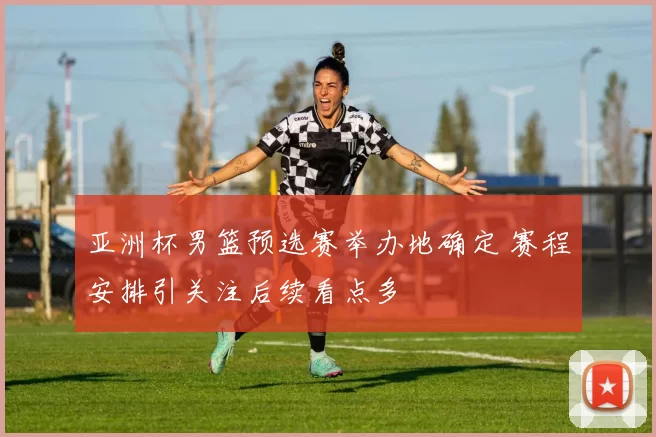 亚洲杯男篮预选赛举办地确定 赛程安排引关注后续看点多