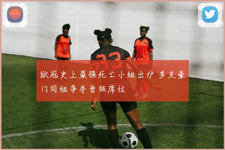 欧冠史上最强死亡小组出炉 多支豪门同组争夺晋级席位