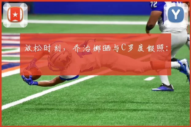 放松时刻，乔治娜晒与C罗度假照：