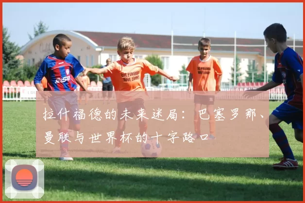 拉什福德的未来迷局：巴塞罗那、曼联与世界杯的十字路口