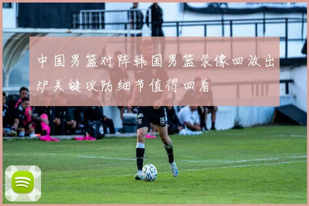 中国男篮对阵韩国男篮录像回放出炉关键攻防细节值得回看