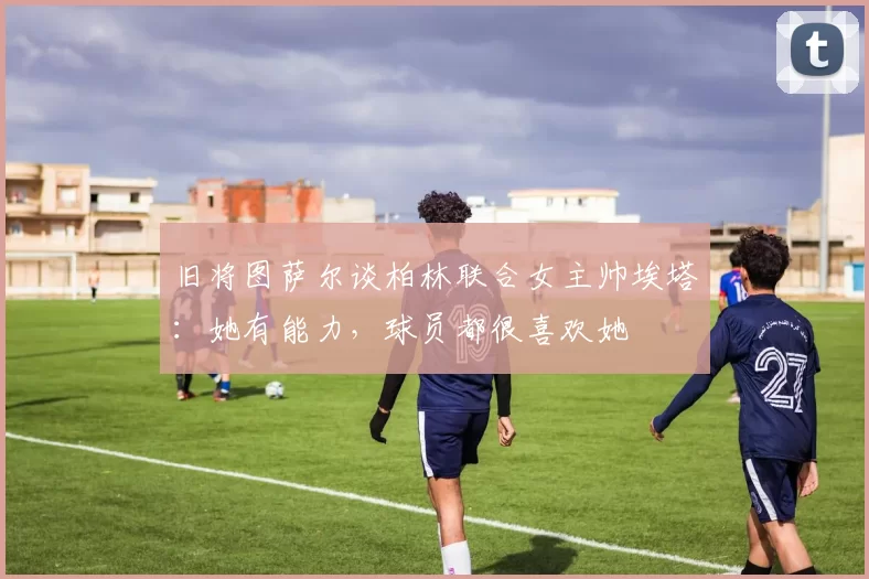 旧将图萨尔谈柏林联合女主帅埃塔：她有能力，球员都很喜欢她