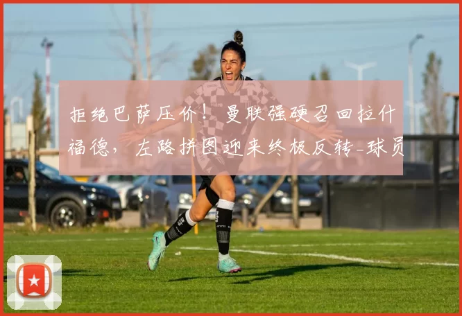 拒绝巴萨压价！曼联强硬召回拉什福德，左路拼图迎来终极反转_球员_西甲_巴塞罗那