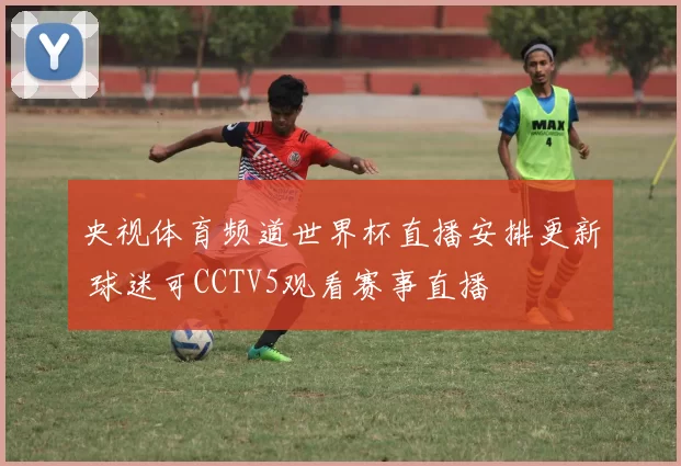 央视体育频道世界杯直播安排更新 球迷可CCTV5观看赛事直播
