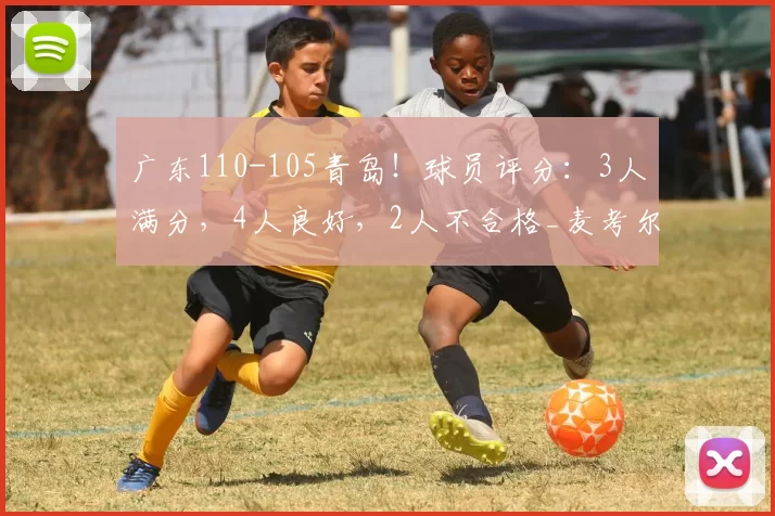 广东110-105青岛！球员评分：3人满分，4人良好，2人不合格_麦考尔_王洪泽_徐杰