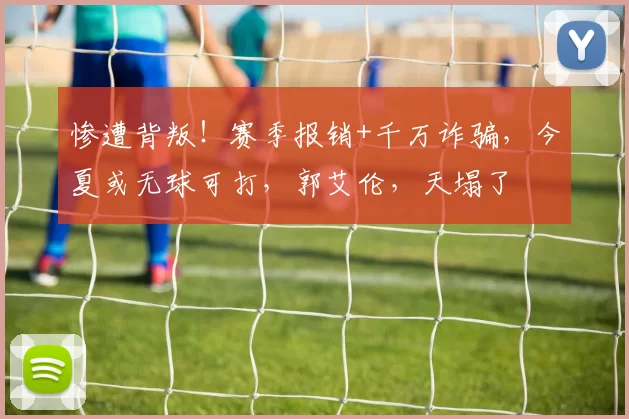 惨遭背叛！赛季报销+千万诈骗，今夏或无球可打，郭艾伦，天塌了