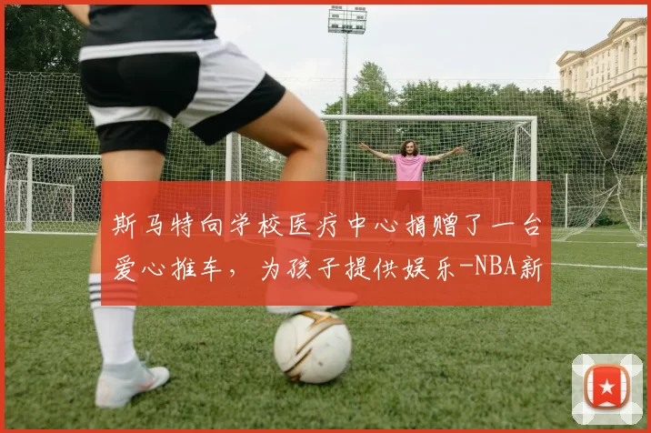 斯马特向学校医疗中心捐赠了一台爱心推车，为孩子提供娱乐-NBA新闻