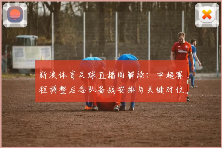 新浪体育足球直播间解读：中超赛程调整后各队备战安排与关键对位看点