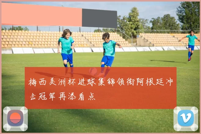 梅西美洲杯进球集锦领衔阿根廷冲击冠军再添看点