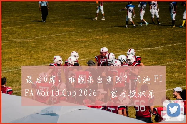 最后6席，谁能杀出重围？闪迪 FIFA World Cup 2026™ 官方授权系列邀你盖楼预言，赢好礼！