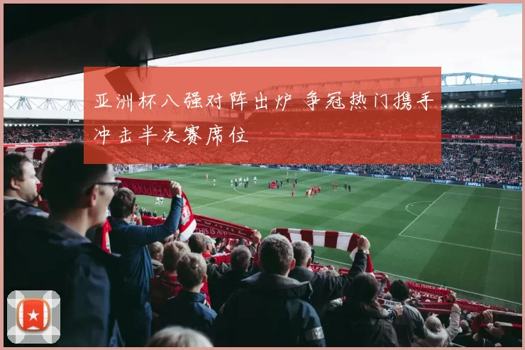 亚洲杯八强对阵出炉 争冠热门携手冲击半决赛席位